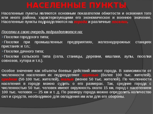 НАСЕЛЕННЫЕ  ПУНКТЫ Населенные пункты являются основным показателем обжитости и освоения того или иного района, характеризующими его экономическое и военное значение. Населенные пункты подразделяются на города и различные поселки . Поселки в свою очередь подразделяются на: Поселки городского типа; Поселки при промышленных предприятиях, железнодорожных станциях пристанях и т.п.; Поселки дачного типа; Поселки сельского типа (села, станицы, деревни, кишлаки, аулы, поселки совхозов, хутора и т.п.). Особое значение как объекты боевых действий имеют города. В зависимости от численности населения их подразделяют крупные (более 100 тыс. жителей), средние (50-100 тыс. жителей), малые (менее 50 тыс. жителей). По численности населения в городе можно судить о его размерах. Так, средние города с численностью 50 тыс. человек имеют окружность около 15 км, город с населением 100 тыс. человек — 25 км и т. д. По размеру города можно определить количество сил и средств, необходимое для овладения им или для его обороны. 