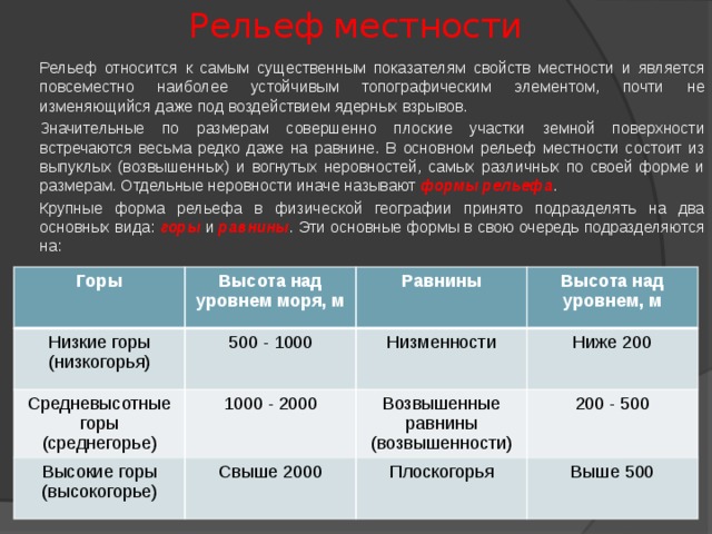 Рельеф местности  Рельеф относится к самым существенным показателям свойств местности и является повсеместно наиболее устойчивым топографическим элементом, почти не изменяющийся даже под воздействием ядерных взрывов.  Значительные по размерам совершенно плоские участки земной поверхности встречаются весьма редко даже на равнине. В основном рельеф местности состоит из выпуклых (возвышенных) и вогнутых неровностей, самых различных по своей форме и размерам. Отдельные неровности иначе называют формы рельефа .  Крупные форма рельефа в физической географии принято подразделять на два основных вида: горы и равнины . Эти основные формы в свою очередь подразделяются на: Горы Высота над уровнем моря, м Низкие горы (низкогорья) Равнины Средневысотные горы (среднегорье) 500 - 1000 Высокие горы (высокогорье) Высота над уровнем, м Низменности 1000 - 2000 Ниже 200 Возвышенные равнины (возвышенности) Свыше 2000 200 - 500 Плоскогорья Выше 500 