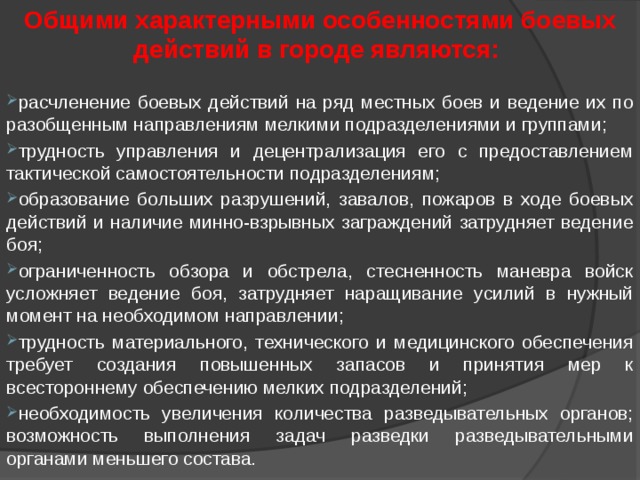 Общими характерными особенностями боевых действий в городе являются: расчленение боевых действий на ряд местных боев и ведение их по разобщенным направлениям мелкими подразделениями и группами; трудность управления и децентрализация его с предоставлением тактической самостоятельности подразделениям; образование больших разрушений, завалов, пожаров в ходе боевых действий и наличие минно-взрывных заграждений затрудняет ведение боя; ограниченность обзора и обстрела, стесненность маневра войск усложняет ведение боя, затрудняет наращивание усилий в нужный момент на необходимом направлении; трудность материального, технического и медицинского обеспечения требует создания повышенных запасов и принятия мер к всестороннему обеспечению мелких подразделений; необходимость увеличения количества разведывательных органов; возможность выполнения задач разведки разведывательными органами меньшего состава. 