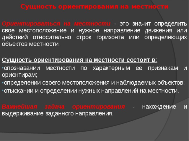 Сущность ориентирования на местности  Ориентироваться на местности - это значит определить свое местоположение и нужное направление движения или действий относительно строк горизонта или определяющих объектов местности. Сущность ориентирования на местности состоит в: опознавании местности по характерным ее признакам и ориентирам; определении своего местоположения и наблюдаемых объектов; отыскании и определении нужных направлений на местности. Важнейшая задача ориентирования - нахождение и выдерживание заданного направления. 