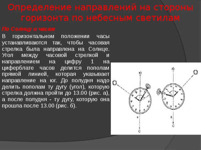 Определение направлений на стороны горизонта по небесным светилам По Солнцу и часам В горизонтальном положении часы устанавливаются так, чтобы часовая стрелка была направлена на Солнце. Угол между часовой стрелкой и направлением на цифру 1 на циферблате часов делится пополам прямой линией, которая указывает направление на юг. До полудня надо делить пополам ту дугу (угол), которую стрелка должна пройти до 13.00 (рис. а), а после полудня - ту дугу, которую она прошла после 13.00 (рис. б). 