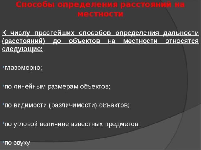 Способы определения расстояний на местности К числу простейших способов определения дальности (расстояний) до объектов на местности относятся следующие: глазомерно; по линейным размерам объектов; по видимости (различимости) объектов; по угловой величине известных предметов; по звуку. 
