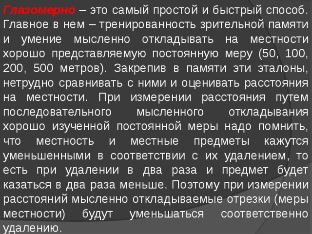 Глазомерно – это самый простой и быстрый способ. Главное в нем – тренированность зрительной памяти и умение мысленно откладывать на местности хорошо представляемую постоянную меру (50, 100, 200, 500 метров). Закрепив в памяти эти эталоны, нетрудно сравнивать с ними и оценивать расстояния на местности. При измерении расстояния путем последовательного мысленного откладывания хорошо изученной постоянной меры надо помнить, что местность и местные предметы кажутся уменьшенными в соответствии с их удалением, то есть при удалении в два раза и предмет будет казаться в два раза меньше. Поэтому при измерении расстояний мысленно откладываемые отрезки (меры местности) будут уменьшаться соответственно удалению. 
