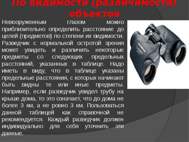 По видимости (различимости) объектов Невооруженным глазом можно приблизительно определить расстояние до целей (предметов) по степени их видимости. Разведчик с нормальной остротой зрения может увидеть и различить некоторые предметы со следующих предельных расстояний, указанных в таблице. Надо иметь в виду, что в таблице указаны предельные расстояния, с которых начинают быть видны те или иные предметы. Например, если разведчик увидел трубу на крыше дома, то это означает, что до дома не более 3 км, а не ровно 3 км. Пользоваться данной таблицей как справочной не рекомендуется. Каждый разведчик должен индивидуально для себя уточнить эти данные. 