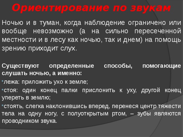 Ориентирование по звукам Ночью и в туман, когда наблюдение ограничено или вообще невозможно (а на сильно пересеченной местности и в лесу как ночью, так и днем) на помощь зрению приходит слух. Существуют определенные способы, помогающие слушать ночью, а именно: лежа: приложить ухо к земле; стоя: один конец палки прислонить к уху, другой конец упереть в землю; стоять, слегка наклонившись вперед, перенеся центр тяжести тела на одну ногу, с полуоткрытым ртом, – зубы являются проводником звука. 