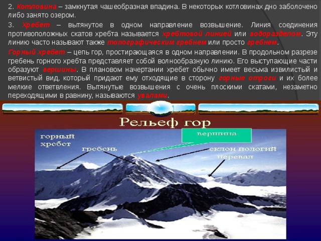  2. Котловина – замкнутая чашеобразная впадина. В некоторых котловинах дно заболочено либо занято озером.  3. Хребет – вытянутое в одном направление возвышение. Линия соединения противоположных скатов хребта называется хребтовой линией или водоразделом . Эту линию часто называют также топографическим гребнем или просто гребнем .  Горный хребет – цепь гор, простирающаяся в одном направлении. В продольном разрезе гребень горного хребта представляет собой волнообразную линию. Его выступающие части образуют вершины . В плановом начертании хребет обычно имеет весьма извилистый и ветвистый вид, который придают ему отходящие в сторону горные отроги и их более мелкие ответвления. Вытянутые возвышения с очень плоскими скатами, незаметно переходящими в равнину, называются увалами . 
