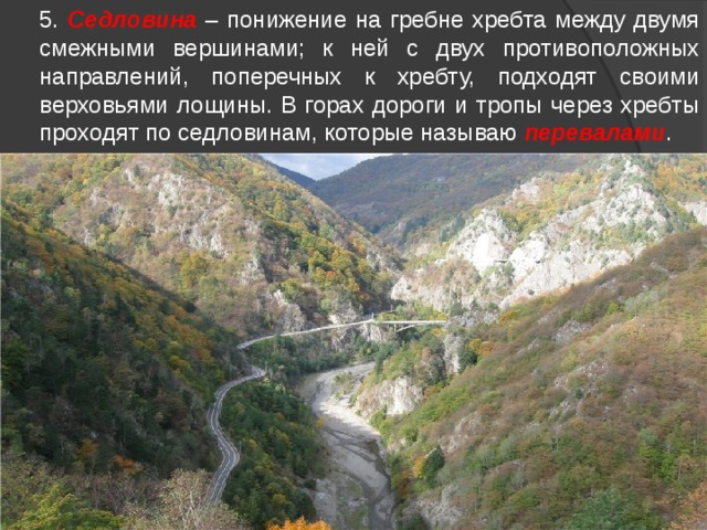  5. Седловина – понижение на гребне хребта между двумя смежными вершинами; к ней с двух противоположных направлений, поперечных к хребту, подходят своими верховьями лощины. В горах дороги и тропы через хребты проходят по седловинам, которые называю перевалами . По седловинам  