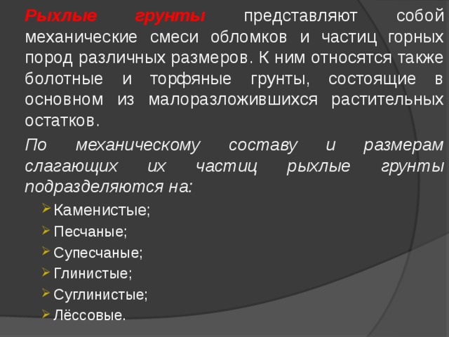  Рыхлые грунты представляют собой механические смеси обломков и частиц горных пород различных размеров. К ним относятся также болотные и торфяные грунты, состоящие в основном из малоразложившихся растительных остатков.  По механическому составу и размерам слагающих их частиц рыхлые грунты подразделяются на: Каменистые; Песчаные; Супесчаные; Глинистые; Суглинистые; Лёссовые. Каменистые; Песчаные; Супесчаные; Глинистые; Суглинистые; Лёссовые. Каменистые; Песчаные; Супесчаные; Глинистые; Суглинистые; Лёссовые. 