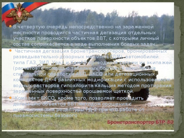В четвертую очередь непосредственно на зараженной местности проводится частичная дегазация отдельных участков поверхности объектов ВВТ, с которыми личный состав соприкасается в ходе выполнения боевых задач.  Частичная дегазация бронетранспортеров, бронированных разведывательно-дозорных машин (БРДМ), автомобилей типа ГАЗ, ЗИЛ, Урал и КамАЗ проводится силами их экипажей (расчетов) с помощью табельных бортовых комплектов специальной обработки АБП, БКСО или дегазационных комплектов ДК-4 различных модификаций с использованием водных растворов гипохлорита кальция методом протирания зараженных поверхностей орошаемой щеткой.  Комплект БКСО, кроме того, позволяет проводить дегазацию объектов ВВТ методом орошения с использованием рецептуры РД-2 при его работе от пневмосистемы базового шасси. 