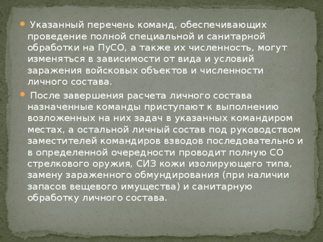 Указанный перечень команд, обеспечивающих проведение полной специальной и санитарной обработки на ПуСО, а также их численность, могут изменяться в зависимости от вида и условий заражения войсковых объектов и численности личного состава.  После завершения расчета личного состава назначенные команды приступают к выполнению возложенных на них задач в указанных командиром местах, а остальной личный состав под руководством заместителей командиров взводов последовательно и в определенной очередности проводит полную СО стрелкового оружия, СИЗ кожи изолирующего типа, замену зараженного обмундирования (при наличии запасов вещевого имущества) и санитарную обработку личного состава. 