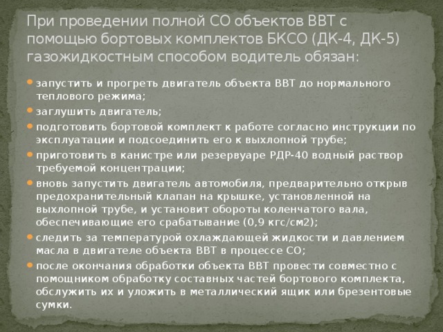 При проведении полной СО объектов ВВТ с помощью бортовых комплектов БКСО (ДК-4, ДК-5) газожидкостным способом водитель обязан: запустить и прогреть двигатель объекта ВВТ до нормального теплового режима; заглушить двигатель; подготовить бортовой комплект к работе согласно инструкции по эксплуатации и подсоединить его к выхлопной трубе; приготовить в канистре или резервуаре РДР-40 водный раствор требуемой концентрации; вновь запустить двигатель автомобиля, предварительно открыв предохранительный клапан на крышке, установленной на выхлопной трубе, и установит обороты коленчатого вала, обеспечивающие его срабатывание (0,9 кгс/см2); следить за температурой охлаждающей жидкости и давлением масла в двигателе объекта ВВТ в процессе СО; после окончания обработки объекта ВВТ провести совместно с помощником обработку составных частей бортового комплекта, обслужить их и уложить в металлический ящик или брезентовые сумки. 