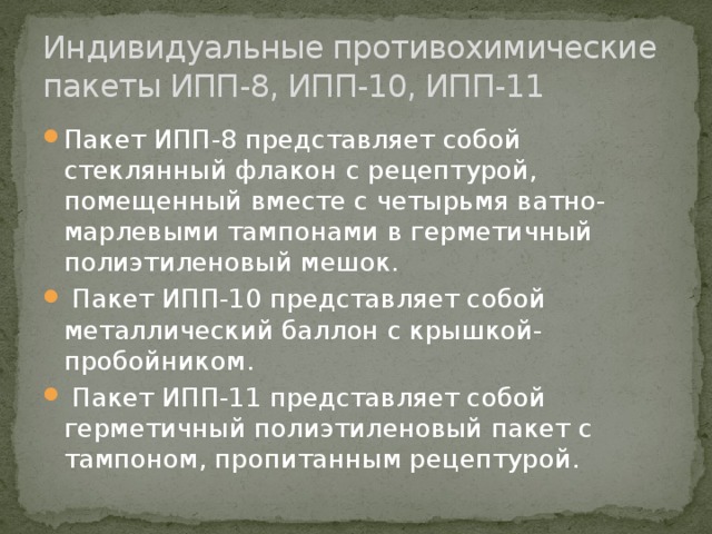 Индивидуальные противохимические пакеты ИПП-8, ИПП-10, ИПП-11 Пакет ИПП-8 представляет собой стеклянный флакон с рецептурой, помещенный вместе с четырьмя ватно-марлевыми тампонами в герметичный полиэтиленовый мешок.  Пакет ИПП-10 представляет собой металлический баллон с крышкой-пробойником.  Пакет ИПП-11 представляет собой герметичный полиэтиленовый пакет с тампоном, пропитанным рецептурой. 
