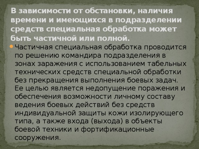 В зависимости от обстановки, наличия времени и имеющихся в подразделении средств специальная обработка может быть частичной или полной. Частичная специальная обработка проводится по решению командира подразделения в зонах заражения с использованием табельных технических средств специальной обработки без прекращения выполнения боевых задач. Ее целью является недопущение поражения и обеспечения возможности личному составу ведения боевых действий без средств индивидуальной защиты кожи изолирующего типа, а также входа (выхода) в объекты боевой техники и фортификационные сооружения. 