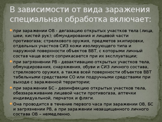 В зависимости от вида заражения специальная обработка включает: при заражении ОВ - дегазацию открытых участков тела (лица, шеи, кистей рук); обмундирования и лицевой части противогаза; стрелкового оружия, предметов экипировки, отдельных участков СИЗ кожи изолирующего типа и наружной поверхности объектов ВВТ, с которыми личный состав чаще всего соприкасается при их эксплуатации; при загрязнении РВ - дезактивацию открытых участков тела, обмундирования, снаряжения, обуви и СИЗ личного состава, стрелкового оружия, а также всей поверхности объектов ВВТ табельными средствами СО или подручными средствами при выходе с зараженной территории; при заражении БС - дезинфекцию открытых участков тела, обеззараживание лицевой части противогаза, аптечки индивидуальной, перчаток и фляги. Она проводится в течение первого часа при заражении ОВ, БС и загрязнении РВ, а при заражении незащищенного личного состава ОВ – немедленно. 