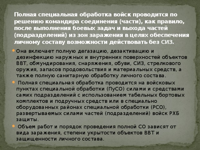 Полная специальная обработка войск проводится по решению командира соединения (части), как правило, после выполнения боевых задач и выхода частей (подразделений) из зон заражения в целях обеспечения личному составу возможности действовать без СИЗ. Она включает полную дегазацию, дезактивацию и дезинфекцию наружных и внутренних поверхностей объектов ВВТ, обмундирования, снаряжения, обуви, СИЗ, стрелкового оружия, запасов продовольствия и материальных средств, а также полную санитарную обработку личного состава.  Полная специальная обработка проводится на войсковых пунктах специальной обработки (ПуСО) силами и средствами самих подразделений с использованием табельных бортовых комплектов и подручных средств или в специально оборудованных районах специальной обработки (РСО), развертываемых силами частей (подразделений) войск РХБ защиты.  Объем работ и порядок проведения полной СО зависят от вида заражения, степени укрытости объектов ВВТ и защищенности личного состава. 