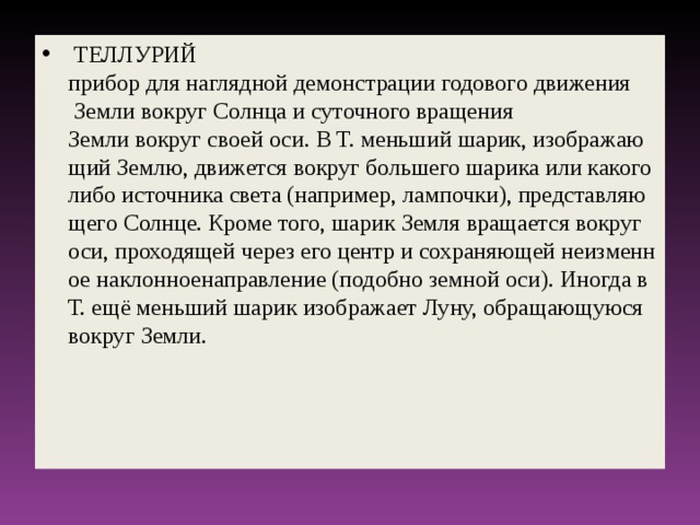   ТЕЛЛУРИЙ прибор для наглядной демонстрации годового движения  Земли вокруг Солнца и суточного вращения Земли вокруг своей оси. В Т. меньший шарик, изображающий Землю, движется вокруг большего шарика или какого либо источника света (например, лампочки), представляющего Солнце. Кроме того, шарик Земля вращается вокруг оси, проходящей через его центр и сохраняющей неизменное наклонноенаправление (подобно земной оси). Иногда в Т. ещё меньший шарик изображает Луну, обращающуюся вокруг Земли.  