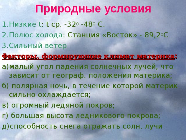 Природные условия 1.Низкие t : t ср. -32 0 -48 0 С. 2.Полюс холода : Станция «Восток» - 89,2 0 С 3.Сильный ветер Факторы, формирующие климат материка : а)малый угол падения солнечных лучей, что зависит от географ. положения материка; б) полярная ночь, в течение которой материк сильно охлаждается; в) огромный ледяной покров; г) большая высота ледникового покрова; д)способность снега отражать солн. лучи 