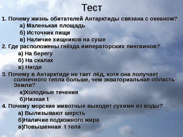 Тест 1. Почему жизнь обитателей Антарктиды связана с океаном?  а) Маленькая площадь  б) Источник пищи  в) Наличие хищников на суше 2. Где расположены гнёзда императорских пингвинов?  а) На берегу  б) На скалах  в) Нигде 3. Почему в Антарктиде не тает лёд, хотя она получает солнечного тепла больше, чем экваториальная область Земли?  а)Холодные течения  б)Низкая t 4. Почему морские животные выходят сухими из воды?  а) Вылизывают шерсть  б)Наличие подкожного жира  в)Повышенная t тела 