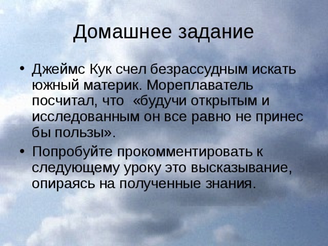 Домашнее задание Джеймс Кук счел безрассудным искать южный материк. Мореплаватель посчитал, что «будучи открытым и исследованным он все равно не принес бы пользы». Попробуйте прокомментировать к следующему уроку это высказывание, опираясь на полученные знания. 