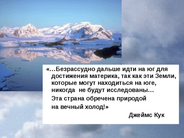  «…Безрассудно дальше идти на юг для достижения материка, так как эти Земли, которые могут находиться на юге, никогда не будут исследованы…  Эта страна обречена природой  на вечный холод!»  Джеймс Кук 