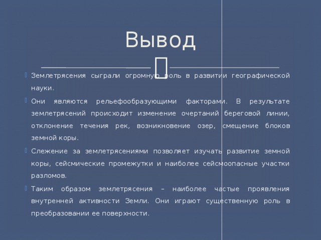 Вывод Землетрясения сыграли огромную роль в развитии географической науки. Они являются рельефообразующими факторами. В результате землетрясений происходит изменение очертаний береговой линии, отклонение течения рек, возникновение озер, смещение блоков земной коры. Слежение за землетрясениями позволяет изучать развитие земной коры, сейсмические промежутки и наиболее сейсмоопасные участки разломов. Таким образом землетрясения – наиболее частые проявления внутренней активности Земли. Они играют существенную роль в преобразовании ее поверхности. 