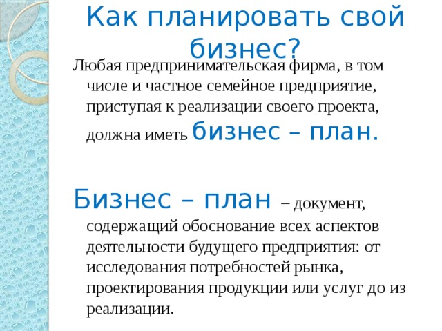 Как планировать свой бизнес? Любая предпринимательская фирма, в том числе и частное семейное предприятие, приступая к реализации своего проекта, должна иметь бизнес – план. Бизнес – план – документ, содержащий обоснование всех аспектов деятельности будущего предприятия: от исследования потребностей рынка, проектирования продукции или услуг до из реализации. 