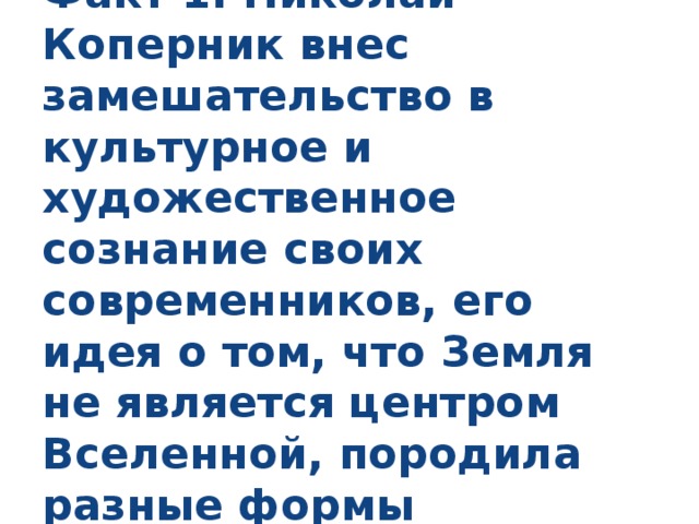 Факт 1. Николай Коперник внес замешательство в культурное и художественное сознание своих современников, его идея о том, что Земля не является центром Вселенной, породила разные формы переживаний. 