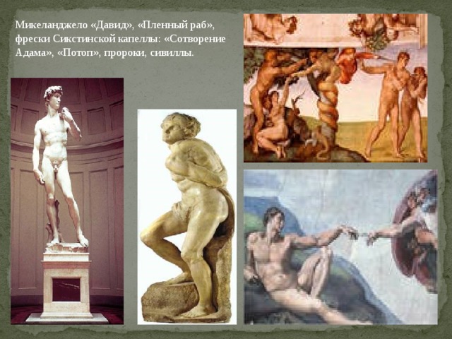 Микеланджело «Давид», «Пленный раб», фрески Сик­стинской капеллы: «Сотворение Адама», «Потоп», пророки, сивиллы. В произведения Микеланджело мы не вглядываемся напряжённо, мы, зрители, находимся не перед личностью Микеланджело, - перед нами биб­лейские герои, пророки, сивиллы.  