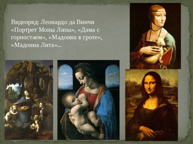 Видеоряд: Леонардо да Винчи «Портрет Моны Лизы», «Дама с гор­ностаем», «Мадонна в гроте», «Мадонна Лита»... В образах, создаваемых Леонардо, всегда ощущается какая-то «загадоч­ность», в них присутствует тайна его личности, именно это, в первую оче­редь, волнует, манит зрителя, заставляя его напряжённо вглядываться в картину; в леонардовских образах есть какая-то неуловимость.  