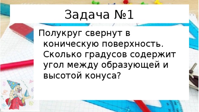 Задача №1  Полукруг свернут в коническую поверхность. Сколько градусов содержит угол между образующей и высотой конуса? 