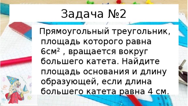 Задача №2  Прямоугольный треугольник, площадь которого равна 6см 2 , вращается вокруг большего катета. Найдите площадь основания и длину образующей, если длина большего катета равна 4 см. 