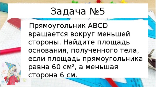 Задача №5  Прямоугольник АВСD вращается вокруг меньшей стороны. Найдите площадь основания, полученного тела, если площадь прямоугольника равна 60 см 2 , а меньшая сторона 6 см. 