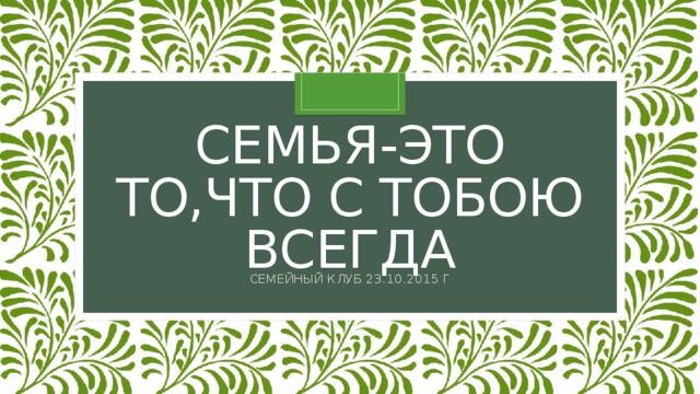 СЕМЬЯ-ЭТО ТО,ЧТО С ТОБОЮ ВСЕГДА СЕМЕЙНЫЙ КЛУБ 23.10.2015 Г 