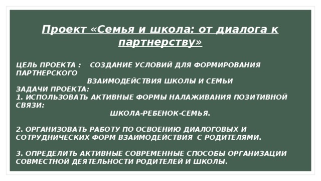 Проект «Семья и школа: от диалога к партнерству»  ЦЕЛЬ ПРОЕКТА : СОЗДАНИЕ УСЛОВИЙ ДЛЯ ФОРМИРОВАНИЯ ПАРТНЕРСКОГО ВЗАИМОДЕЙСТВИЯ ШКОЛЫ И СЕМЬИ ЗАДАЧИ ПРОЕКТА: 1. ИСПОЛЬЗОВАТЬ АКТИВНЫЕ ФОРМЫ НАЛАЖИВАНИЯ ПОЗИТИВНОЙ СВЯЗИ: ШКОЛА-РЕБЕНОК-СЕМЬЯ.  2. ОРГАНИЗОВАТЬ РАБОТУ ПО ОСВОЕНИЮ ДИАЛОГОВЫХ И СОТРУДНИЧЕСКИХ ФОРМ ВЗАИМОДЕЙСТВИЯ С РОДИТЕЛЯМИ.  3. ОПРЕДЕЛИТЬ АКТИВНЫЕ СОВРЕМЕННЫЕ СПОСОБЫ ОРГАНИЗАЦИИ СОВМЕСТНОЙ ДЕЯТЕЛЬНОСТИ РОДИТЕЛЕЙ И ШКОЛЫ. 