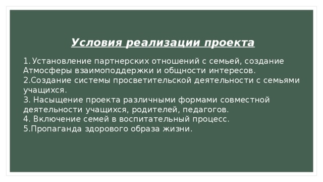 Условия реализации проекта  Установление партнерских отношений с семьей, создание Атмосферы взаимоподдержки и общности интересов. 2.Создание системы просветительской деятельности с семьями учащихся. 3. Насыщение проекта различными формами совместной деятельности учащихся, родителей, педагогов. 4. Включение семей в воспитательный процесс. 5.Пропаганда здорового образа жизни. 