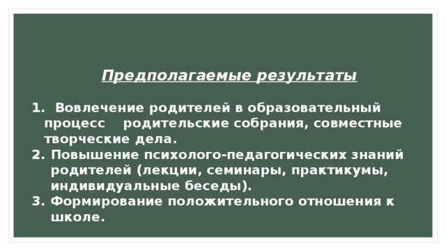 Предполагаемые результаты   Вовлечение родителей в образовательный процесс родительские собрания, совместные творческие дела. Повышение психолого-педагогических знаний родителей (лекции, семинары, практикумы, индивидуальные беседы). Формирование положительного отношения к школе. 