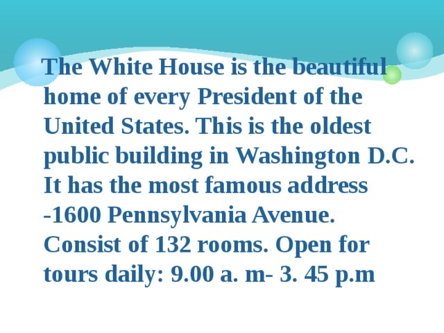  The White House is the beautiful home of every President of the United States. This is the oldest public building in Washington D.C. It has the most famous address -1600 Pennsylvania Avenue. Consist of 132 rooms. Open for tours daily: 9.00 a. m- 3. 45 p.m 