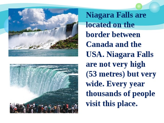  Niagara Falls are located on the border between Canada and the USA. Niagara Falls are not very high (53 metres) but very wide. Every year thousands of people visit this place. 