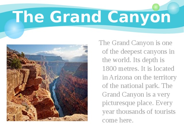 The Grand Canyon  The Grand Canyon is one of the deepest canyons in the world. Its depth is 1800 metres. It is located in Arizona on the territory of the national park. The Grand Canyon is a very picturesque place. Every year thousands of tourists come here. 