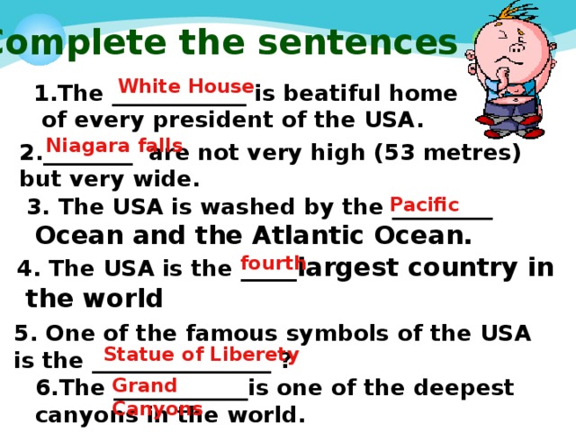  Complete the sentences White House 1.The ____________ is beatiful home  of every president of the USA.   Niagara falls 2.________ are not very high (53 metres) but very wide. 3. The USA is washed by the _________ Pacific  Ocean and the Atlantic Ocean.  4. The USA is the _____ largest country in fourth  the world  5. One of the famous symbols of the USA is the ________________ ? Statue of Liberety Grand Canyons 6.The ____________ is one of the deepest canyons in the world. 