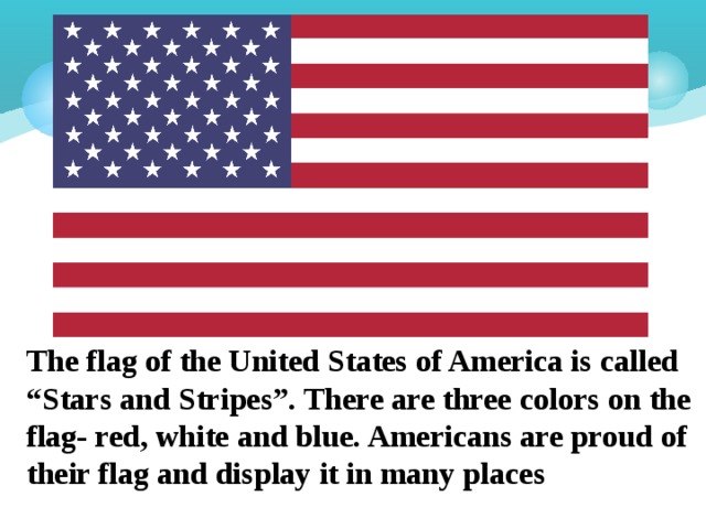The flag of the United States of America is called “Stars and Stripes”. There are three colors on the flag- red, white and blue. Americans are proud of their flag and display it in many places 