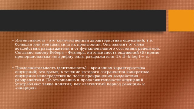 Интенсивность - это количественная характеристика ощущений, т.е. большая или меньшая сила их проявления. Она зависит от силы воздействия раздражителя и от функционального состояния рецептора. Согласно закону Вебера – Фехнера, интенсивность ощущений (Е) прямо пропорциональна логарифму силы раздражителя (I): E=k log I + c. Продолжительность (длительность) – временная характеристика ощущений; это время, в течение которого сохраняется конкретное ощущение непосредственно после прекращения воздействия раздражителя. По отношению к продолжительности ощущений употребляют такие понятия, как «латентный период реакции» и «инерция». 
