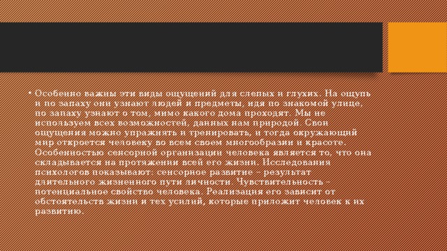 Особенно важны эти виды ощущений для слепых и глухих. На ощупь и по запаху они узнают людей и предметы, идя по знакомой улице, по запаху узнают о том, мимо какого дома проходят. Мы не используем всех возможностей, данных нам природой. Свои ощущения можно упражнять и тренировать, и тогда окружающий мир откроется человеку во всем своем многообразии и красоте. Особенностью сенсорной организации человека является то, что она складывается на протяжении всей его жизни. Исследования психологов показывают: сенсорное развитие – результат длительного жизненного пути личности. Чувствительность – потенциальное свойство человека. Реализация его зависит от обстоятельств жизни и тех усилий, которые приложит человек к их развитию. 