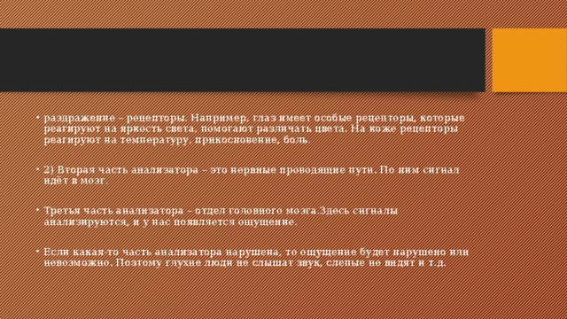 раздражение – рецепторы. Например, глаз имеет особые рецепторы, которые реагируют на яркость света, помогают различать цвета. На коже рецепторы реагируют на температуру, прикосновение, боль. 2) Вторая часть анализатора – это нервные проводящие пути. По ним сигнал идёт в мозг. Третья часть анализатора – отдел головного мозга.Здесь сигналы анализируются, и у нас появляется ощущение. Если какая-то часть анализатора нарушена, то ощущение будет нарушено или невозможно. Поэтому глухие люди не слышат звук, слепые не видят и т.д. 