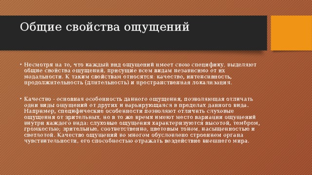 Общие свойства ощущений   Несмотря на то, что каждый вид ощущений имеет свою специфику, выделяют общие свойства ощущений, присущие всем видам независимо от их модальности. К таким свойствам относятся: качество, интенсивность, продолжительность (длительность) и пространственная локализация. Качество - основная особенность данного ощущения, позволяющая отличать одни виды ощущений от других и варьирующаяся в пределах данного вида. Например, специфические особенности позволяют отличить слуховые ощущения от зрительных, но в то же время имеют место вариации ощущений внутри каждого вида: слуховые ощущения характеризуются высотой, тембром, громкостью; зрительные, соответственно, цветовым тоном, насыщенностью и светлотой. Качество ощущений во многом обусловлено строением органа чувствительности, его способностью отражать воздействие внешнего мира. 