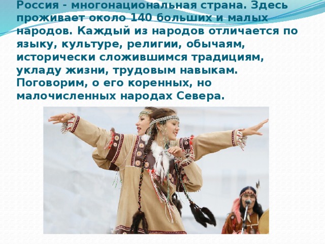 Россия - многонациональная страна. Здесь проживает около 140 больших и малых народов. Каждый из народов отличается по языку, культуре, религии, обычаям, исторически сложившимся традициям, укладу жизни, трудовым навыкам. Поговорим, о его коренных, но малочисленных народах Севера. 