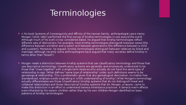  Terminologies n his book Systems of Consanguinity and Affinity of the Human Family, anthropologist Lewis Henry Morgan (1818–1881) performed the first survey of kinship terminologies in use around the world. Although much of his work is now considered dated, he argued that kinship terminologies reflect different sets of distinctions. For example, most kinship terminologies distinguish between sexes (the difference between a brother and a sister) and between generations (the difference between a child and a parent). Moreover, he argued, kinship terminologies distinguish between relatives by blood and marriage (although recently some anthropologists have argued that many societies define kinship in terms other than 