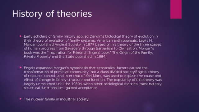 History of theories Early scholars of family history applied Darwin's biological theory of evolution in their theory of evolution of family systems. American anthropologist Lewis H. Morgan published Ancient Society in 1877 based on his theory of the three stages of human progress from Savagery through Barbarism to Civilization. Morgan's book was the 