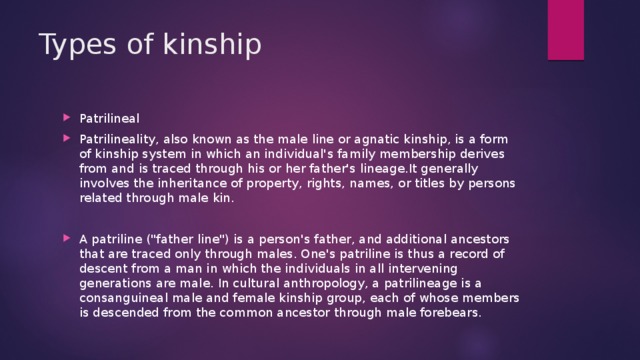 Types of kinship Patrilineal Patrilineality, also known as the male line or agnatic kinship, is a form of kinship system in which an individual's family membership derives from and is traced through his or her father's lineage.It generally involves the inheritance of property, rights, names, or titles by persons related through male kin. A patriline (