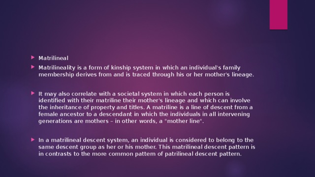 Matrilineal Matrilineality is a form of kinship system in which an individual's family membership derives from and is traced through his or her mother's lineage. It may also correlate with a societal system in which each person is identified with their matriline their mother's lineage and which can involve the inheritance of property and titles. A matriline is a line of descent from a female ancestor to a descendant in which the individuals in all intervening generations are mothers – in other words, a 